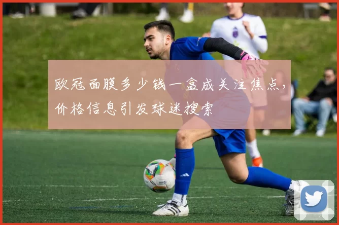 欧冠面膜多少钱一盒成关注焦点,价格信息引发球迷搜索