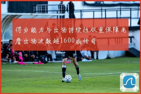 得分能力与出场持续性双重保障老詹出场次数超1600成传奇