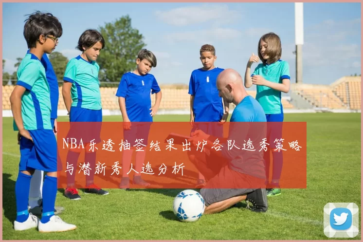 NBA乐透抽签结果出炉各队选秀策略与潜新秀人选分析