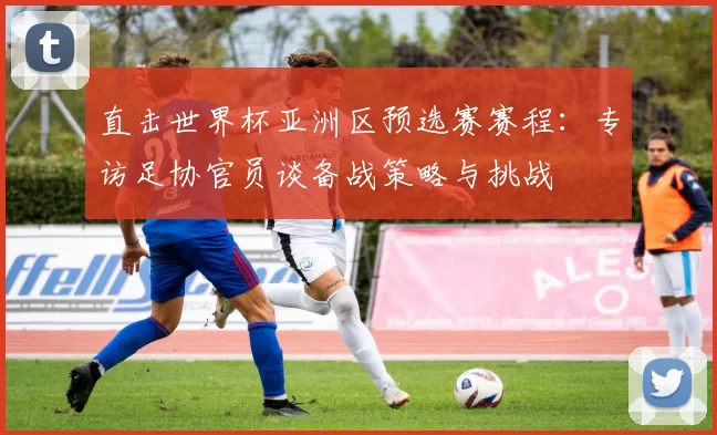 直击世界杯亚洲区预选赛赛程:专访足协官员谈备战策略与挑战