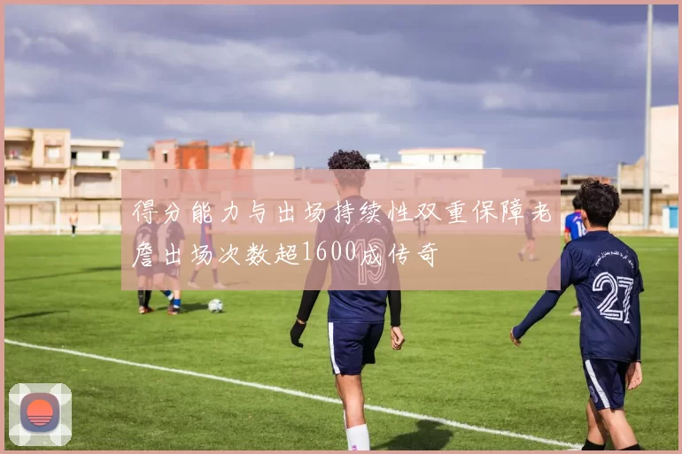 得分能力与出场持续性双重保障老詹出场次数超1600成传奇