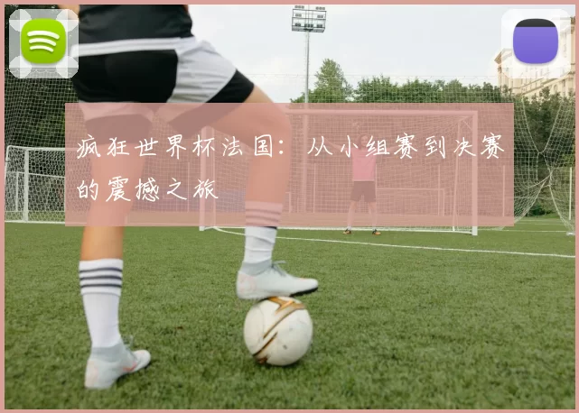 疯狂世界杯法国：从小组赛到决赛的震撼之旅