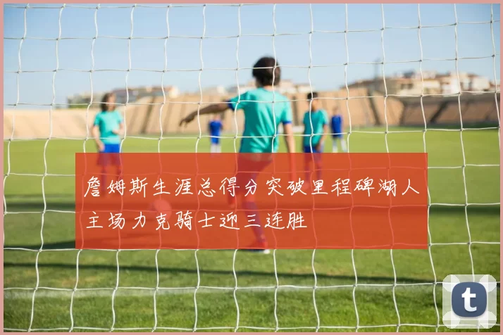 詹姆斯生涯总得分突破里程碑湖人主场力克骑士迎三连胜