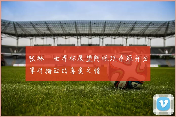 张琳芃世界杯展望阿根廷夺冠并分享对梅西的喜爱之情
