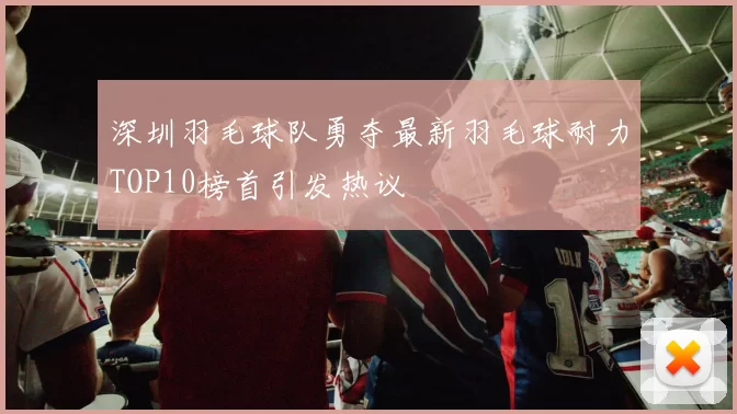 深圳羽毛球队勇夺最新羽毛球耐力TOP10榜首引发热议