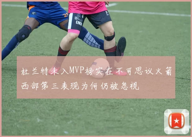 杜兰特未入MVP榜实在不可思议火箭西部第三表现为何仍被忽视