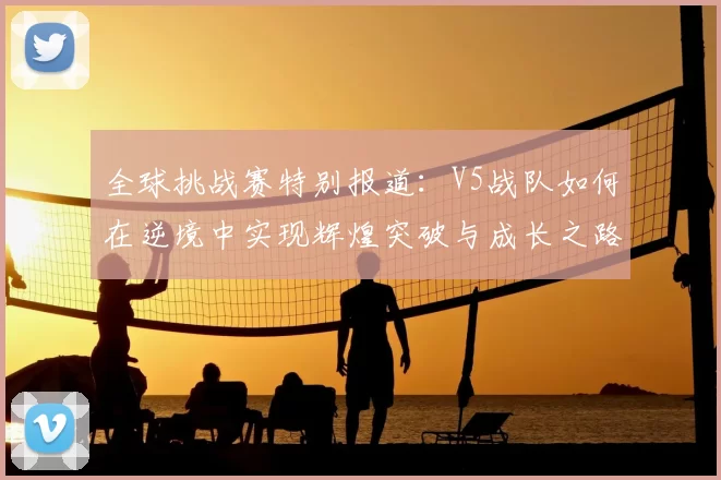 全球挑战赛特别报道:V5战队如何在逆境中实现辉煌突破与成长之路