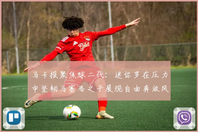 马卡报聚焦球二代：迷你罗在压力中坚韧马塞洛之子展现自由奔放风采