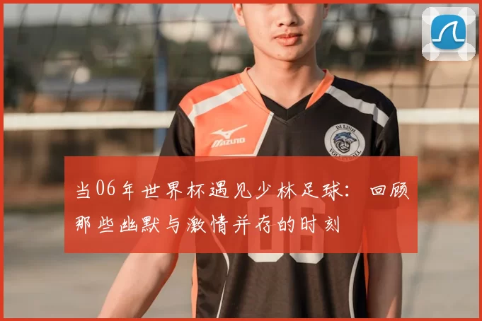 当06年世界杯遇见少林足球：回顾那些幽默与激情并存的时刻