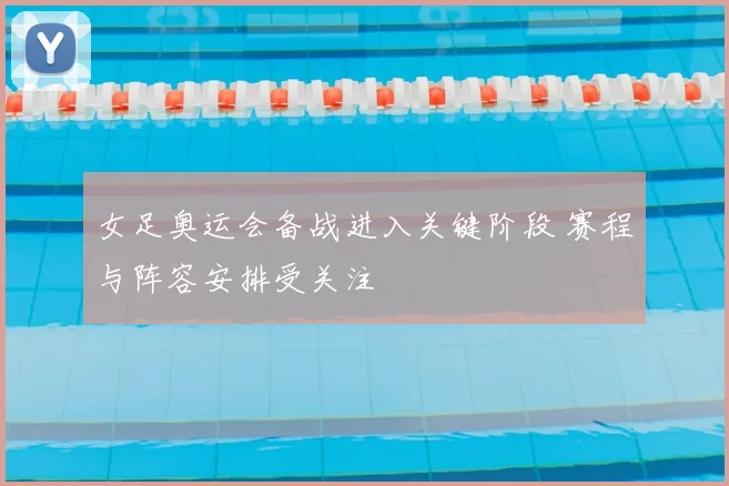 女足奥运会备战进入关键阶段 赛程与阵容安排受关注