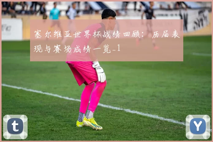 塞尔维亚世界杯战绩回顾:历届表现与赛场成绩一览_1