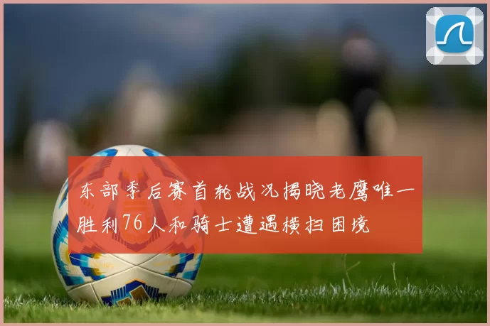 东部季后赛首轮战况揭晓老鹰唯一胜利76人和骑士遭遇横扫困境