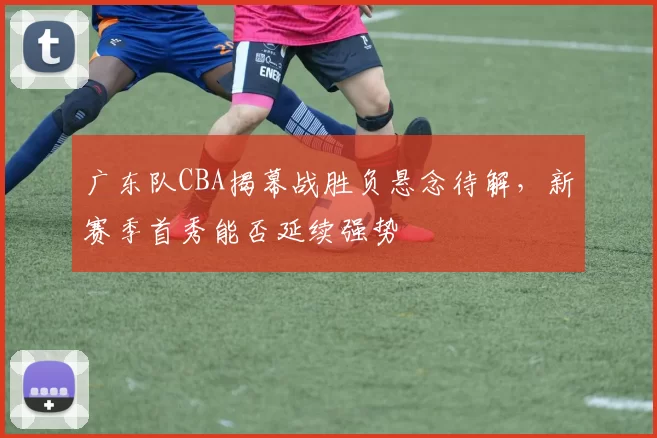 广东队CBA揭幕战胜负悬念待解,新赛季首秀能否延续强势
