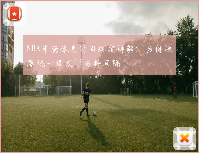 NBA半场休息时间规定详解：为何联赛统一设定15分钟间隔