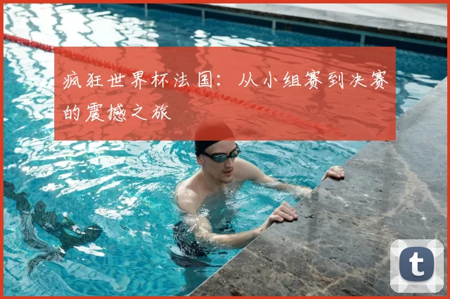 疯狂世界杯法国：从小组赛到决赛的震撼之旅