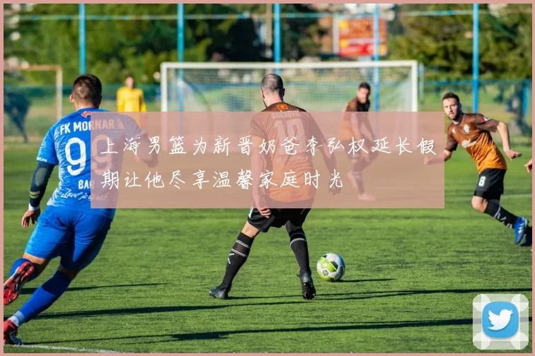 上海男篮为新晋奶爸李弘权延长假期让他尽享温馨家庭时光
