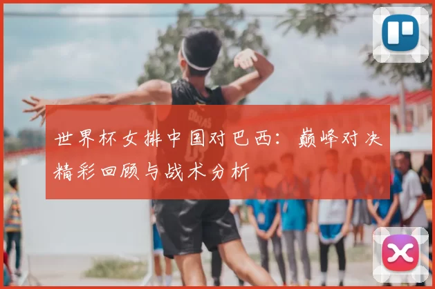 世界杯女排中国对巴西：巅峰对决精彩回顾与战术分析