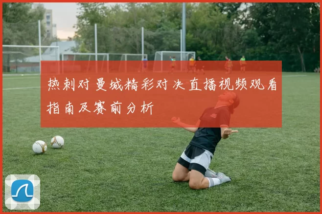 热刺对曼城精彩对决直播视频观看指南及赛前分析