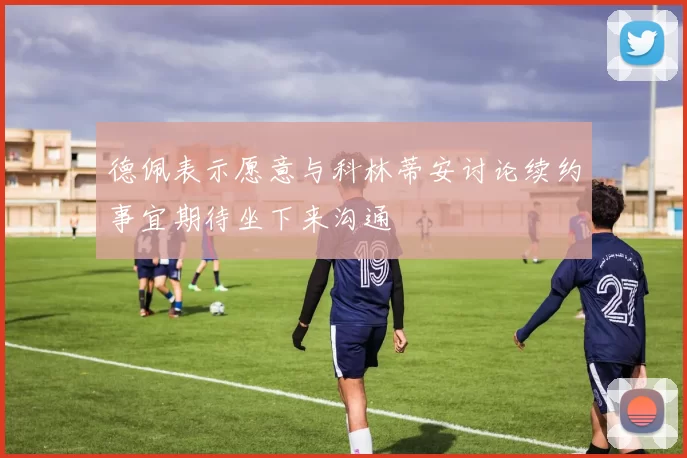 德佩表示愿意与科林蒂安讨论续约事宜期待坐下来沟通