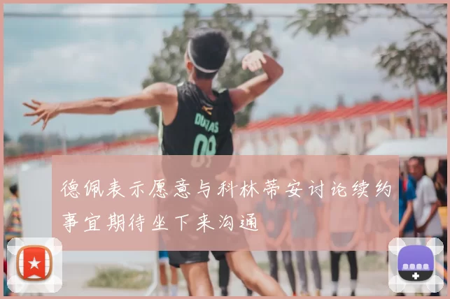 德佩表示愿意与科林蒂安讨论续约事宜期待坐下来沟通