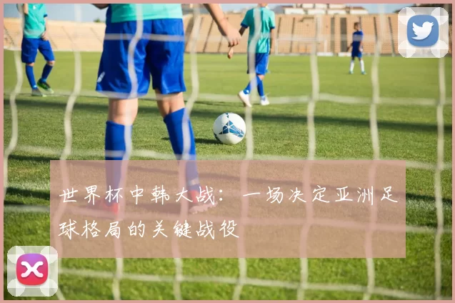 世界杯中韩大战：一场决定亚洲足球格局的关键战役