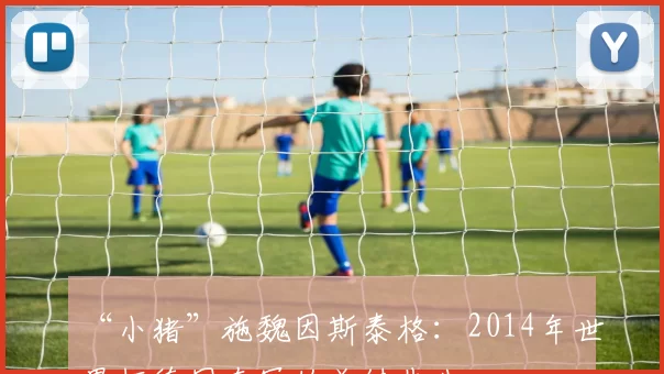 “小猪”施魏因斯泰格:2014年世界杯德国夺冠的关键先生