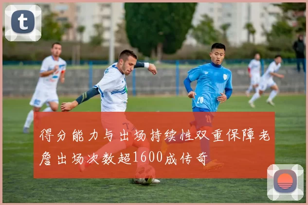 得分能力与出场持续性双重保障老詹出场次数超1600成传奇