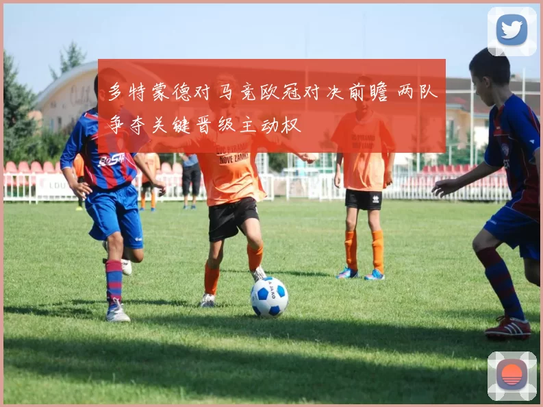 多特蒙德对马竞欧冠对决前瞻 两队争夺关键晋级主动权