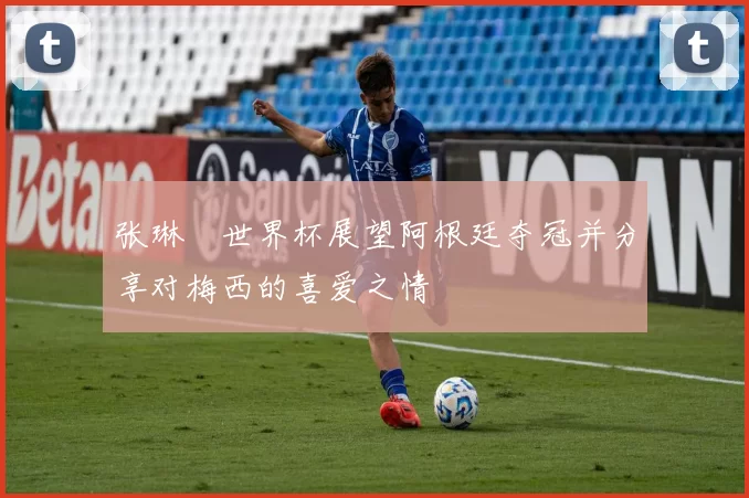 张琳芃世界杯展望阿根廷夺冠并分享对梅西的喜爱之情
