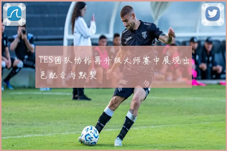 TES团队协作再升级大师赛中展现出色配合与默契