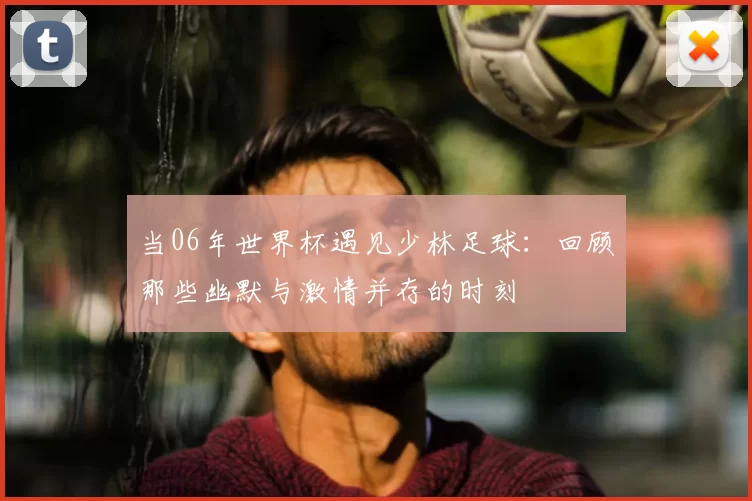 当06年世界杯遇见少林足球：回顾那些幽默与激情并存的时刻
