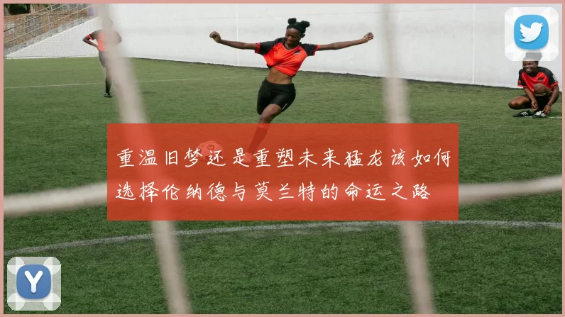 重温旧梦还是重塑未来猛龙该如何选择伦纳德与莫兰特的命运之路