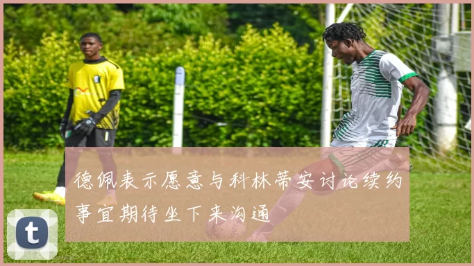 德佩表示愿意与科林蒂安讨论续约事宜期待坐下来沟通