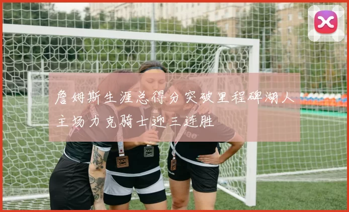 詹姆斯生涯总得分突破里程碑湖人主场力克骑士迎三连胜