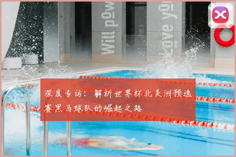 深度专访:解析世界杯北美洲预选赛黑马球队的崛起之路