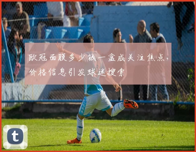 欧冠面膜多少钱一盒成关注焦点,价格信息引发球迷搜索