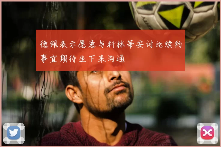 德佩表示愿意与科林蒂安讨论续约事宜期待坐下来沟通
