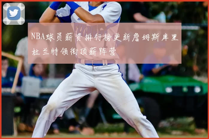 NBA球员薪资排行榜更新詹姆斯库里杜兰特领衔顶薪阵营