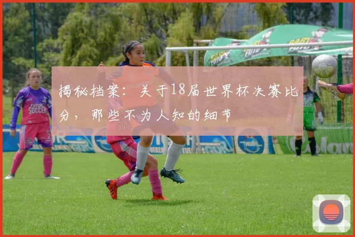 揭秘档案：关于18届世界杯决赛比分，那些不为人知的细节