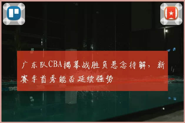 广东队CBA揭幕战胜负悬念待解,新赛季首秀能否延续强势