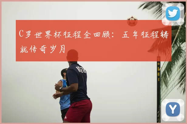 C罗世界杯征程全回顾：五年征程铸就传奇岁月