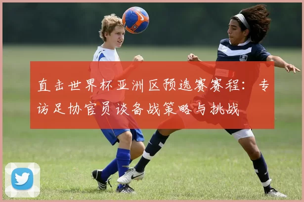 直击世界杯亚洲区预选赛赛程：专访足协官员谈备战策略与挑战