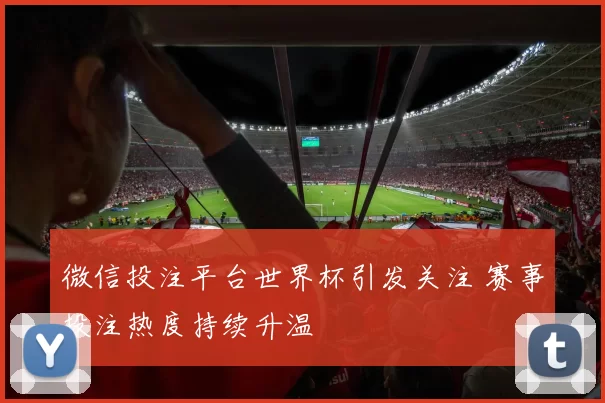 微信投注平台世界杯引发关注 赛事投注热度持续升温