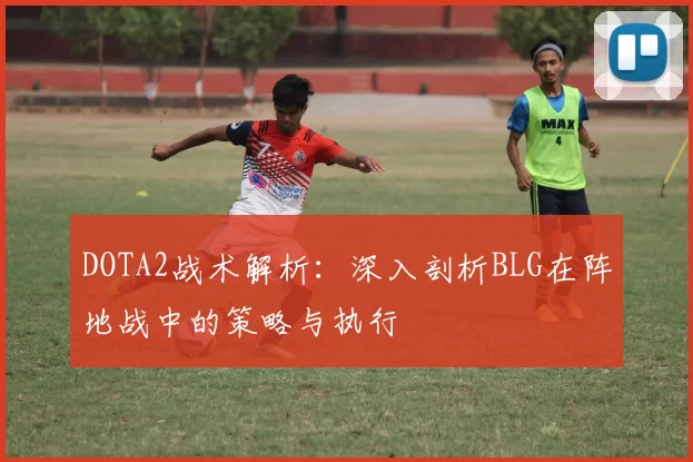 DOTA2战术解析:深入剖析BLG在阵地战中的策略与执行