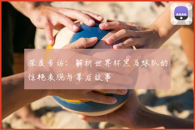 深度专访:解析世界杯黑马球队的惊艳表现与幕后故事