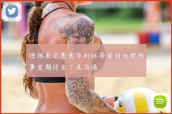 德佩表示愿意与科林蒂安讨论续约事宜期待坐下来沟通