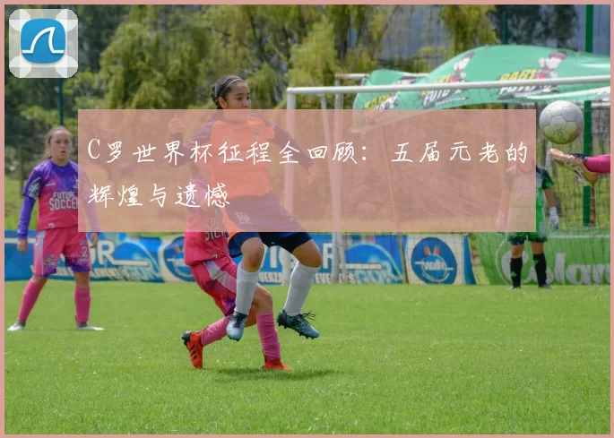 C罗世界杯征程全回顾:五届元老的辉煌与遗憾