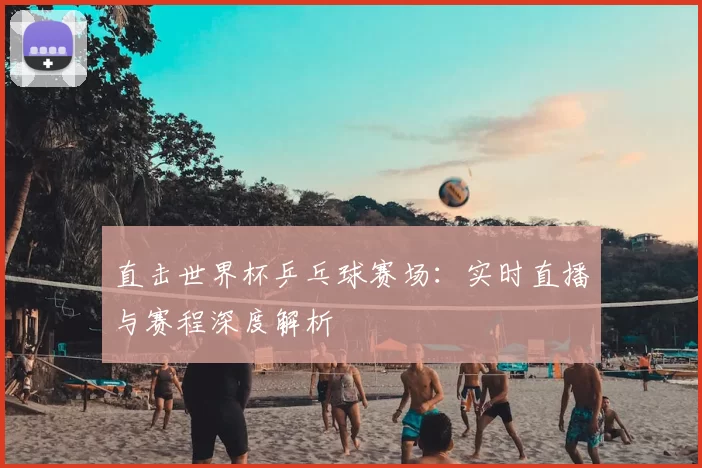 直击世界杯乒乓球赛场:实时直播与赛程深度解析