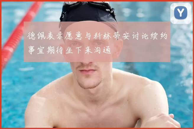 德佩表示愿意与科林蒂安讨论续约事宜期待坐下来沟通