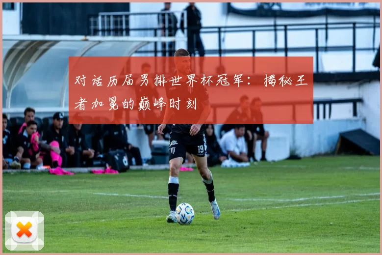 对话历届男排世界杯冠军：揭秘王者加冕的巅峰时刻